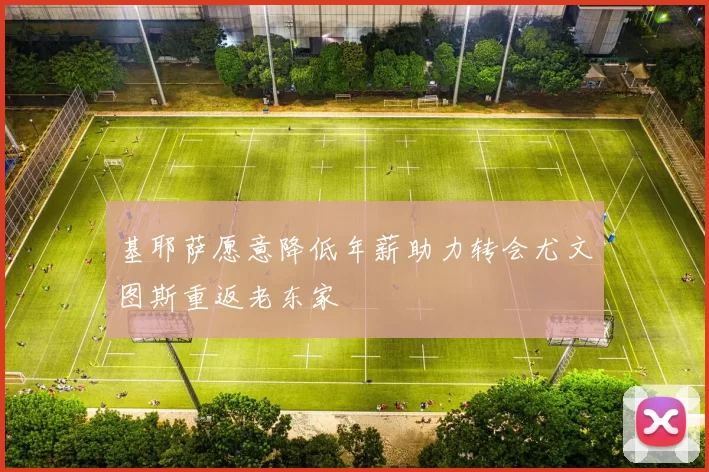 基耶萨愿意降低年薪助力转会尤文图斯重返老东家