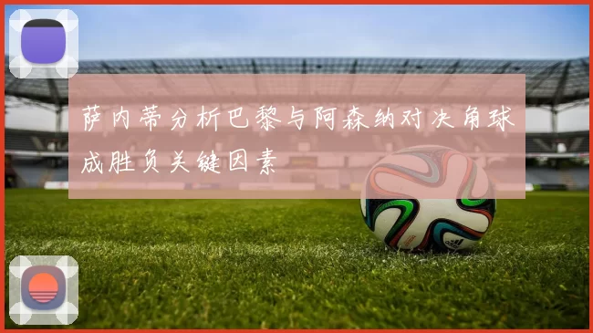 萨内蒂分析巴黎与阿森纳对决角球成胜负关键因素