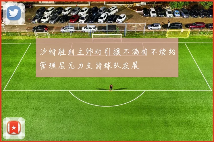 沙特胜利主帅对引援不满将不续约管理层无力支持球队发展
