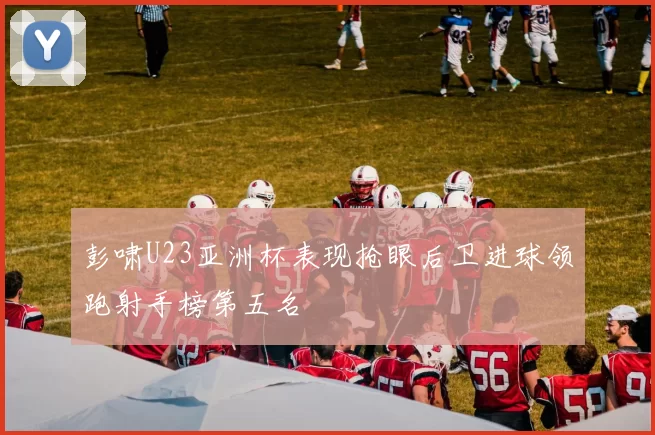 彭啸U23亚洲杯表现抢眼后卫进球领跑射手榜第五名