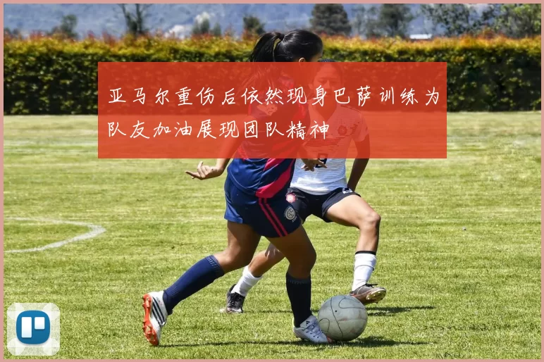 亚马尔重伤后依然现身巴萨训练为队友加油展现团队精神