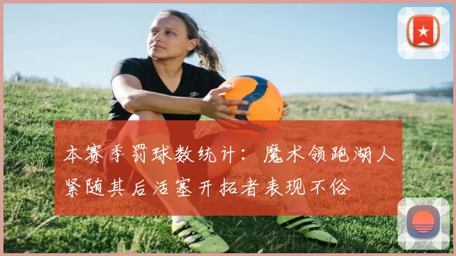 本赛季罚球数统计：魔术领跑湖人紧随其后活塞开拓者表现不俗