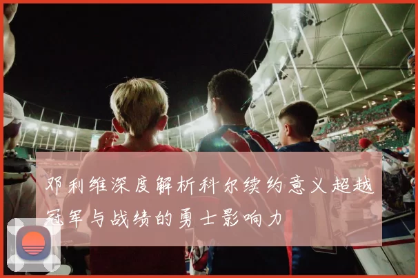 邓利维深度解析科尔续约意义超越冠军与战绩的勇士影响力