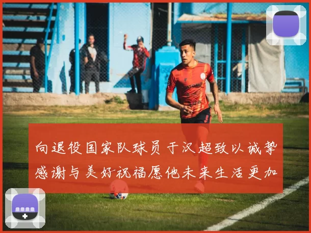 向退役国家队球员于汉超致以诚挚感谢与美好祝福愿他未来生活更加精彩