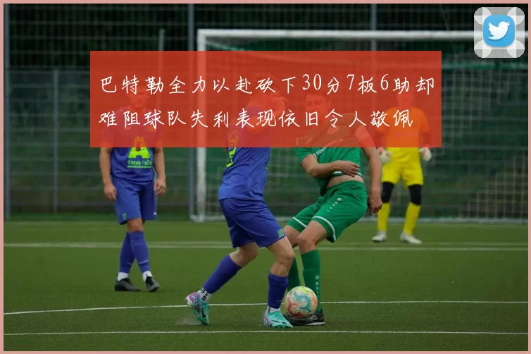 巴特勒全力以赴砍下30分7板6助却难阻球队失利表现依旧令人敬佩
