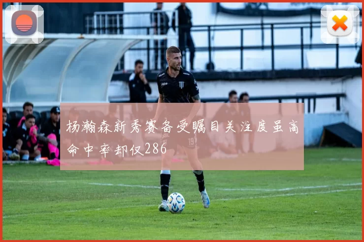 杨瀚森新秀赛备受瞩目关注度虽高命中率却仅286