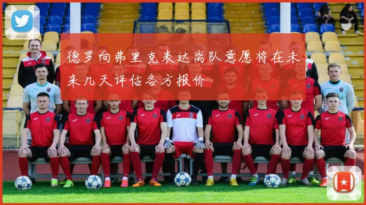 德罗向弗里克表达离队意愿将在未来几天评估各方报价