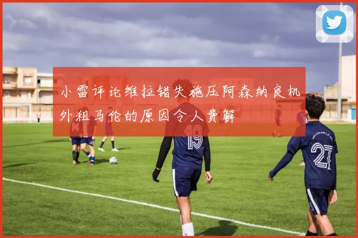 小雷评论维拉错失施压阿森纳良机外租马伦的原因令人费解
