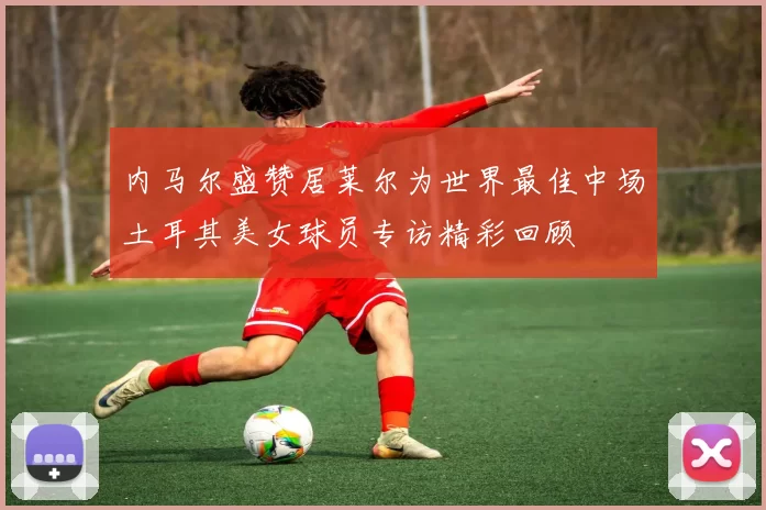 内马尔盛赞居莱尔为世界最佳中场土耳其美女球员专访精彩回顾